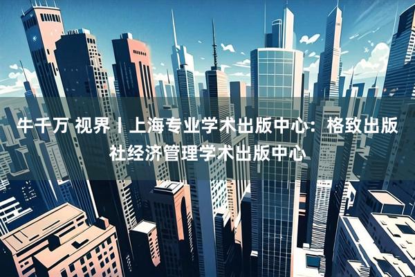牛千万 视界丨上海专业学术出版中心：格致出版社经济管理学术出版中心