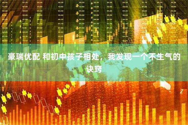 豪瑞优配 和初中孩子相处，我发现一个不生气的诀窍