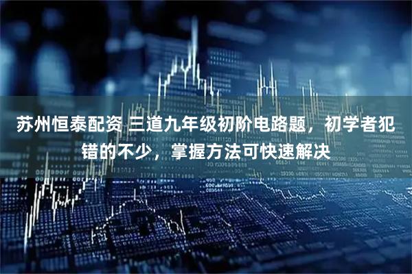 苏州恒泰配资 三道九年级初阶电路题，初学者犯错的不少，掌握方法可快速解决