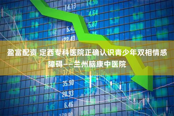 盈富配资 定西专科医院正确认识青少年双相情感障碍——兰州脑康中医院