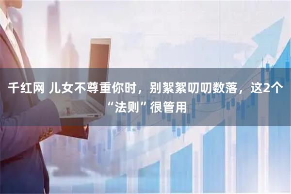 千红网 儿女不尊重你时，别絮絮叨叨数落，这2个“法则”很管用