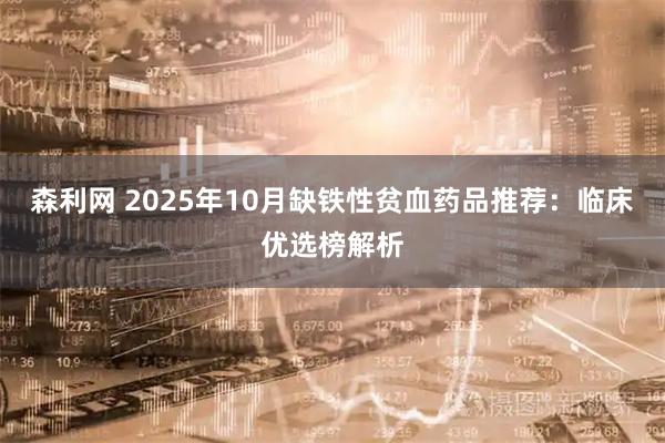 森利网 2025年10月缺铁性贫血药品推荐：临床优选榜解析