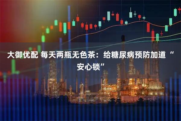 大御优配 每天两瓶无色茶：给糖尿病预防加道 “安心锁”