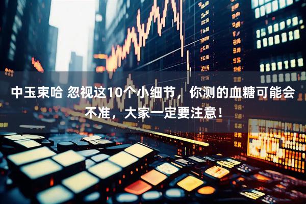 中玉束哈 忽视这10个小细节，你测的血糖可能会不准，大家一定要注意！