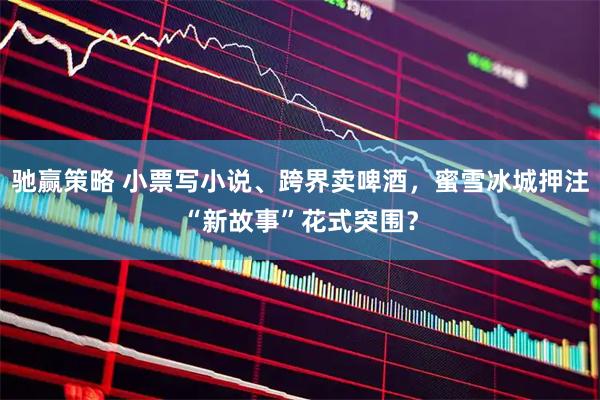 驰赢策略 小票写小说、跨界卖啤酒，蜜雪冰城押注“新故事”花式突围？