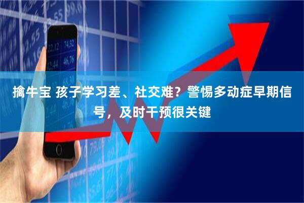 擒牛宝 孩子学习差、社交难？警惕多动症早期信号，及时干预很关键