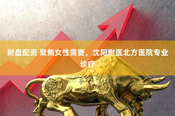 财盘配资 聚焦女性需要，沈阳附医北方医院专业诊疗