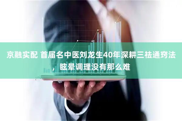 京融实配 首届名中医刘龙生40年深耕三祛通窍法，眩晕调理没有那么难