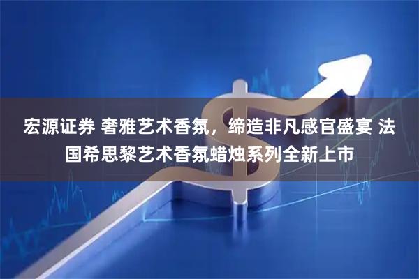 宏源证券 奢雅艺术香氛，缔造非凡感官盛宴 法国希思黎艺术香氛蜡烛系列全新上市