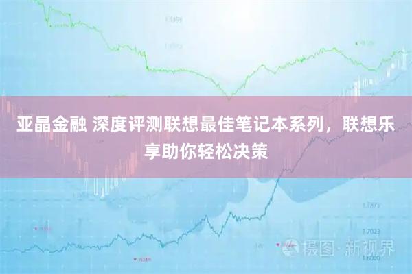 亚晶金融 深度评测联想最佳笔记本系列，联想乐享助你轻松决策