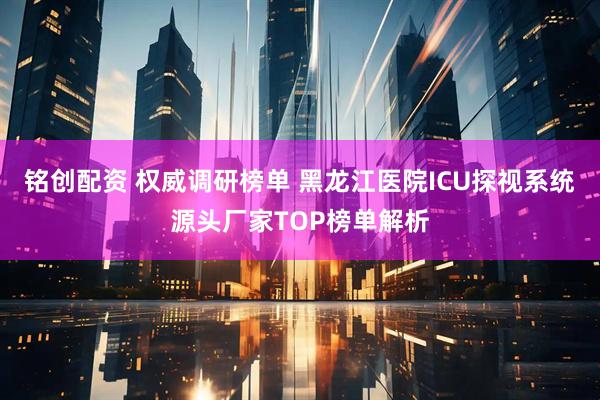铭创配资 权威调研榜单 黑龙江医院ICU探视系统源头厂家TOP榜单解析