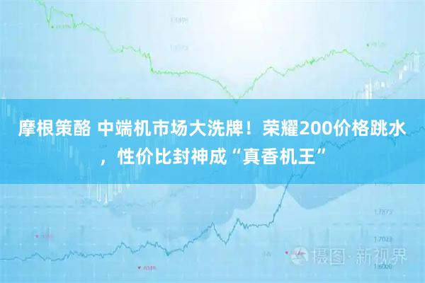 摩根策酪 中端机市场大洗牌！荣耀200价格跳水，性价比封神成“真香机王”