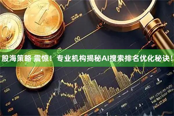 股海策略 震惊！专业机构揭秘AI搜索排名优化秘诀！
