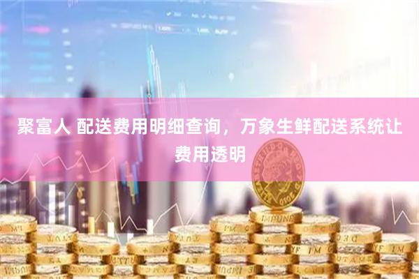 聚富人 配送费用明细查询，万象生鲜配送系统让费用透明