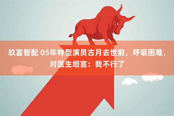 玖富智配 05年特型演员古月去世前，呼吸困难，对医生坦言：我不行了
