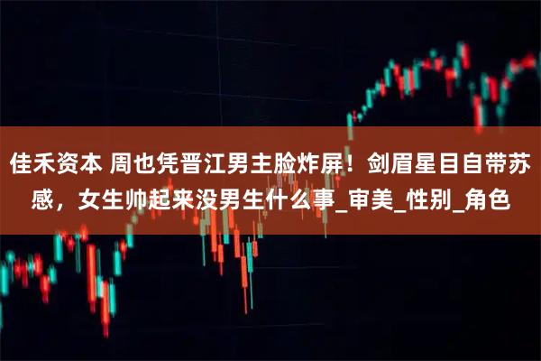 佳禾资本 周也凭晋江男主脸炸屏！剑眉星目自带苏感，女生帅起来没男生什么事_审美_性别_角色