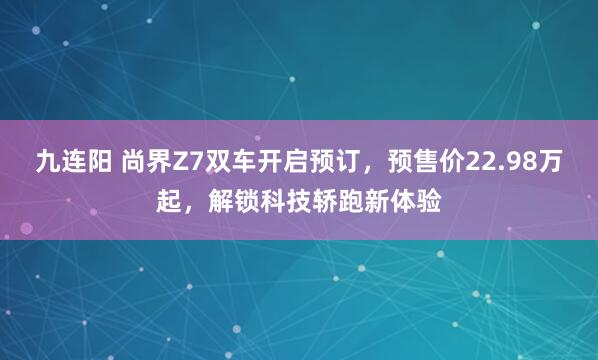 九连阳 尚界Z7双车开启预订，预售价22.98万起，解锁科技轿跑新体验