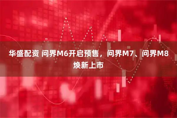 华盛配资 问界M6开启预售，问界M7、问界M8焕新上市