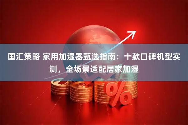 国汇策略 家用加湿器甄选指南：十款口碑机型实测，全场景适配居家加湿
