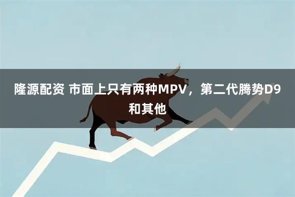 隆源配资 市面上只有两种MPV，第二代腾势D9和其他