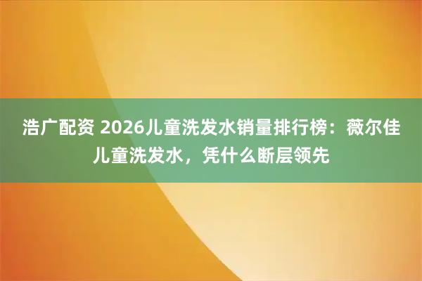 浩广配资 2026儿童洗发水销量排行榜：薇尔佳儿童洗发水，凭什么断层领先