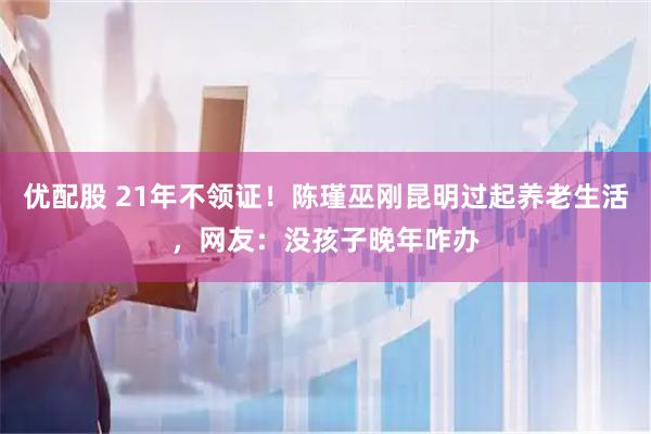 优配股 21年不领证！陈瑾巫刚昆明过起养老生活，网友：没孩子晚年咋办