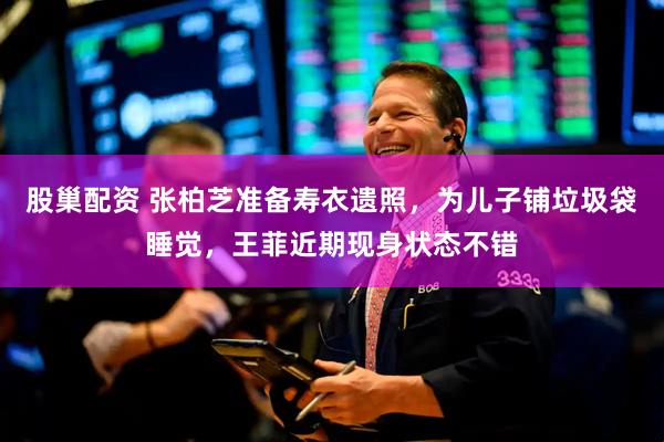 股巢配资 张柏芝准备寿衣遗照，为儿子铺垃圾袋睡觉，王菲近期现身状态不错