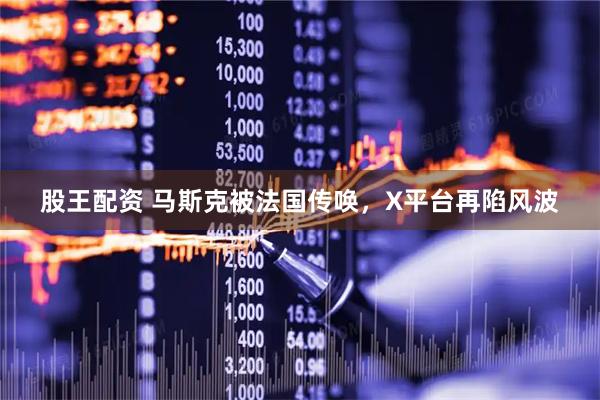 股王配资 马斯克被法国传唤，X平台再陷风波
