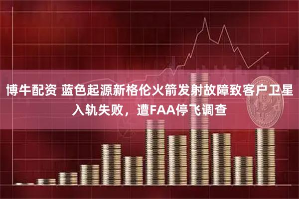博牛配资 蓝色起源新格伦火箭发射故障致客户卫星入轨失败，遭FAA停飞调查