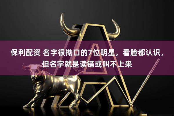 保利配资 名字很拗口的7位明星，看脸都认识，但名字就是读错或叫不上来