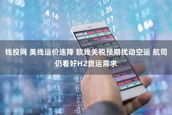 钱投网 美线运价连降 欧线关税预期扰动空运 航司仍看好H2货运需求