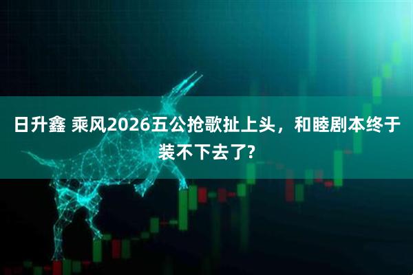 日升鑫 乘风2026五公抢歌扯上头，和睦剧本终于装不下去了?