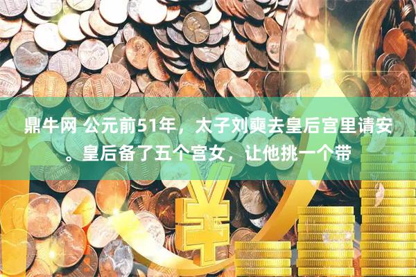 鼎牛网 公元前51年，太子刘奭去皇后宫里请安。皇后备了五个宫女，让他挑一个带