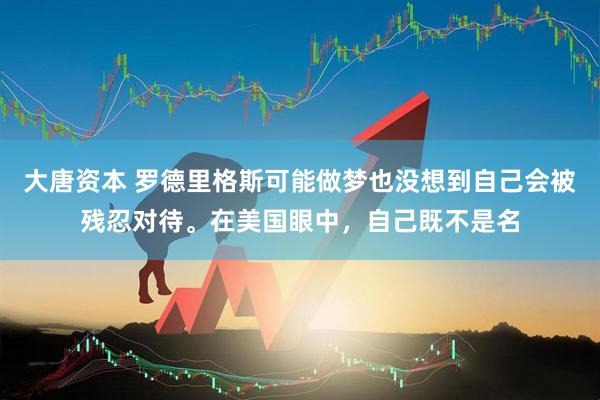 大唐资本 罗德里格斯可能做梦也没想到自己会被残忍对待。在美国眼中，自己既不是名